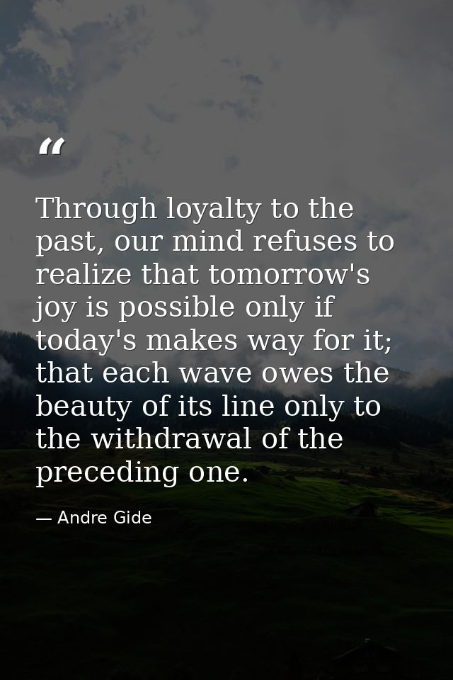 Through loyalty to the past, our mind refuses to realize that tomorrow's joy is possible only if today's makes way for i — Andre Gide