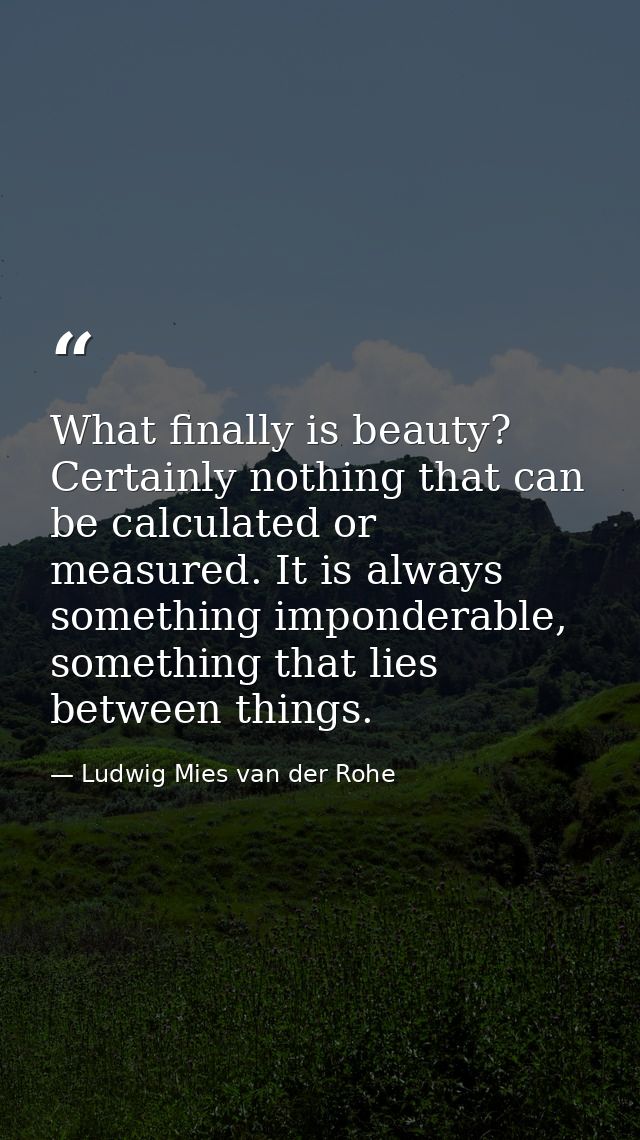 What finally is beauty? Certainly nothing that can be calculated or measured. It is always something imponderable, somet — Ludwig Mies van der Rohe