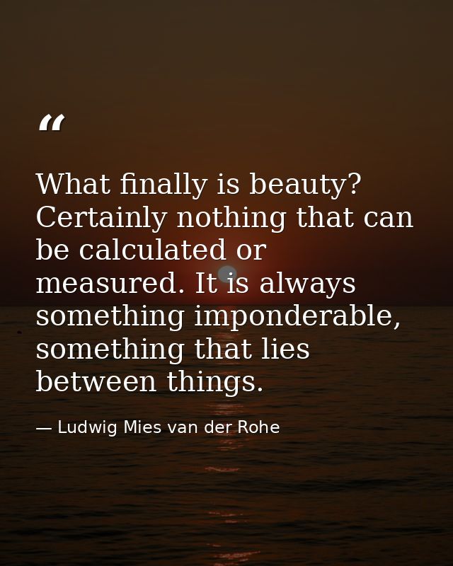 What finally is beauty? Certainly nothing that can be calculated or measured. It is always something imponderable, somet — Ludwig Mies van der Rohe