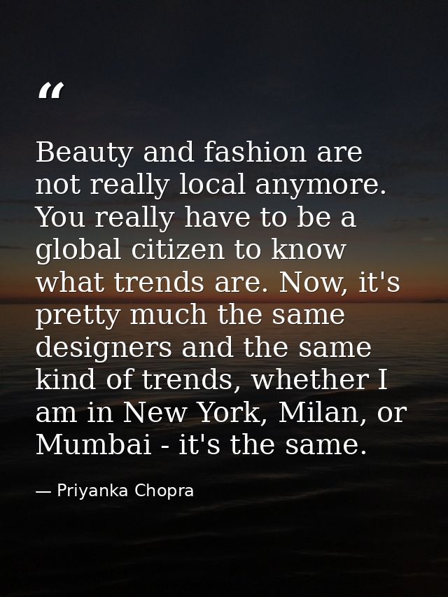 Beauty and fashion are not really local anymore. You really have to be a global citizen to know what trends are. Now, it — Priyanka Chopra