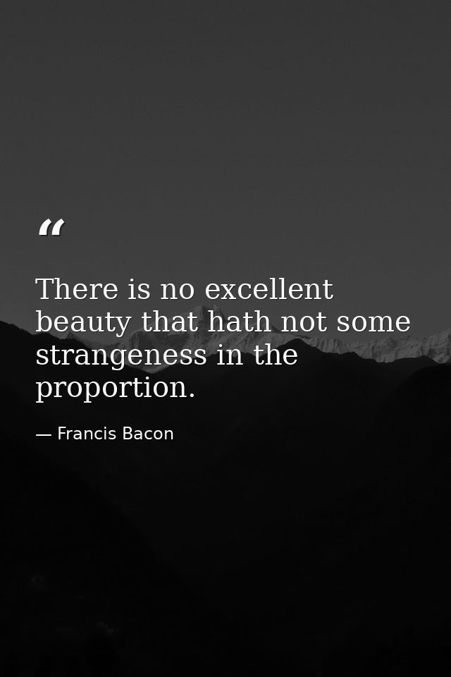 There is no excellent beauty that hath not some strangeness in the proportion. — Francis Bacon