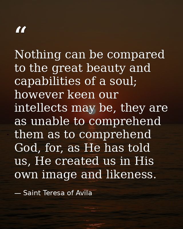 Nothing can be compared to the great beauty and capabilities of a soul; however keen our intellects may be, they are as  — Saint Teresa of Avila
