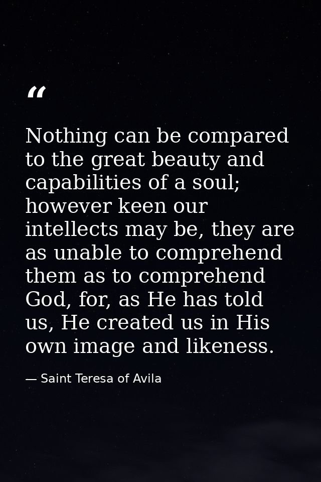 Nothing can be compared to the great beauty and capabilities of a soul; however keen our intellects may be, they are as  — Saint Teresa of Avila