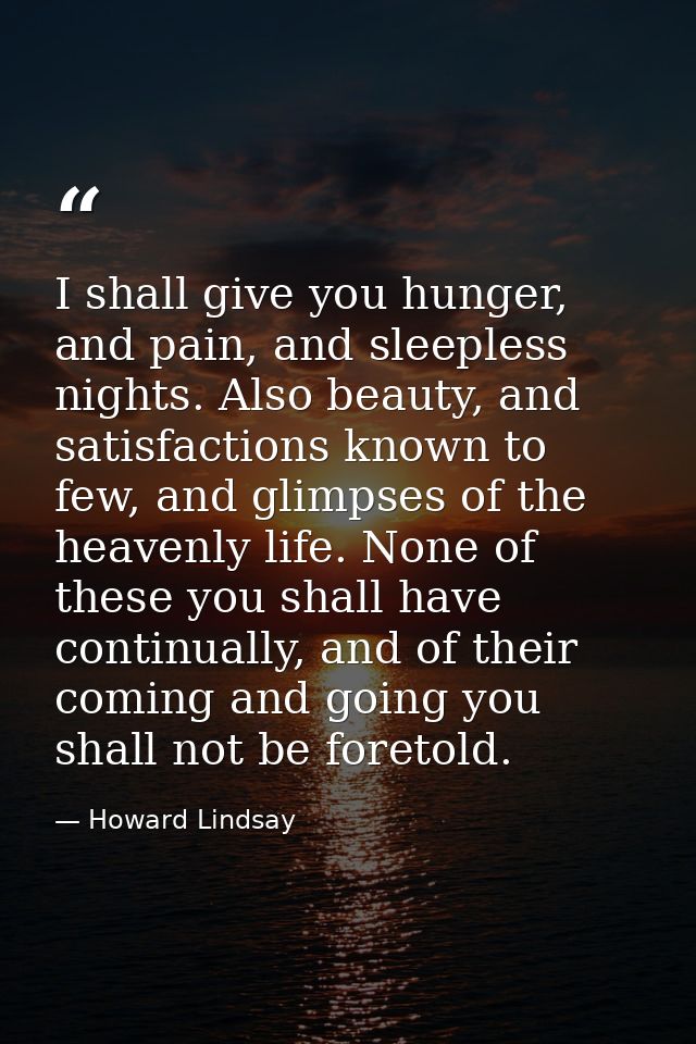 I shall give you hunger, and pain, and sleepless nights. Also beauty, and satisfactions known to few, and glimpses of th — Howard Lindsay