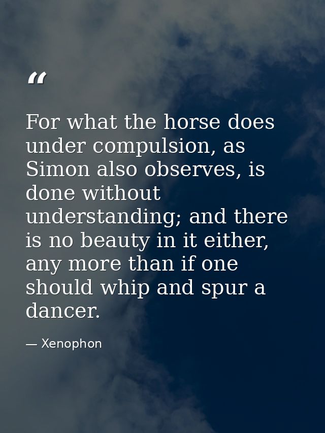 For what the horse does under compulsion, as Simon also observes, is done without understanding; and there is no beauty  — Xenophon