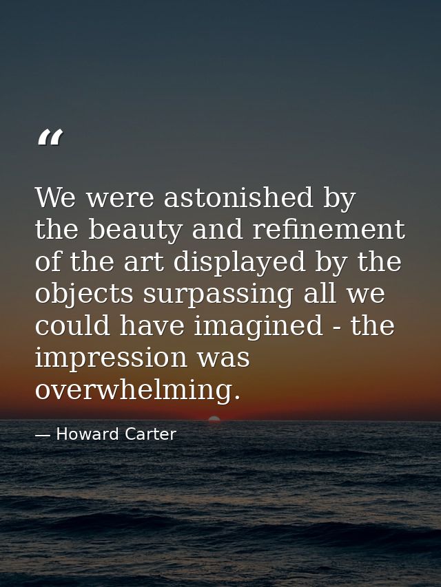 We were astonished by the beauty and refinement of the art displayed by the objects surpassing all we could have imagine — Howard Carter