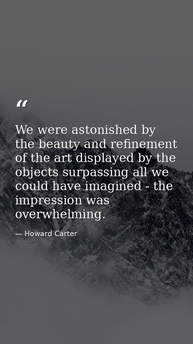 We were astonished by the beauty and refinement of the art displayed by the objects surpassing all we could have imagine — Howard Carter