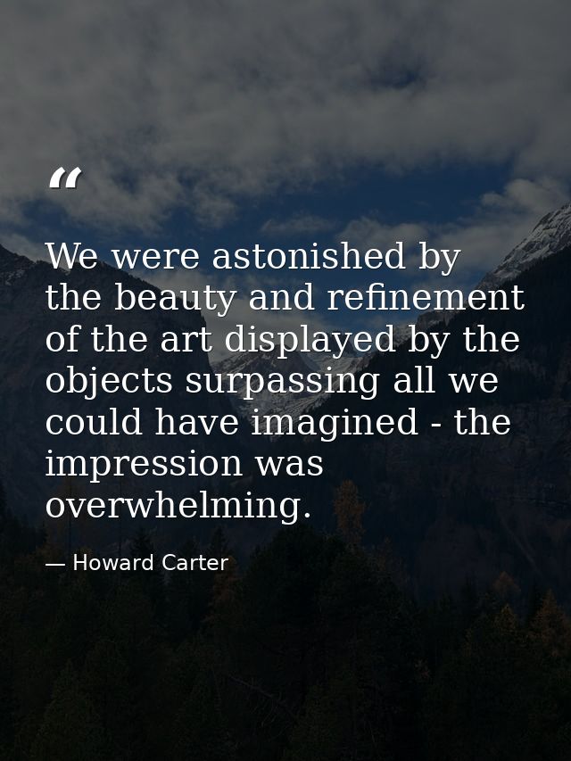 We were astonished by the beauty and refinement of the art displayed by the objects surpassing all we could have imagine — Howard Carter
