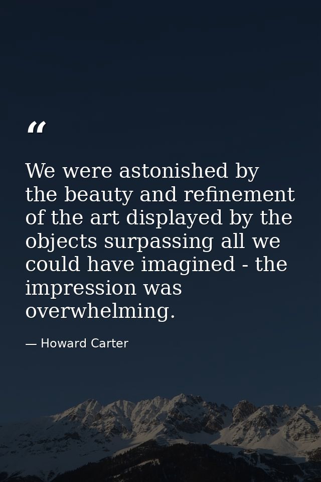 We were astonished by the beauty and refinement of the art displayed by the objects surpassing all we could have imagine — Howard Carter