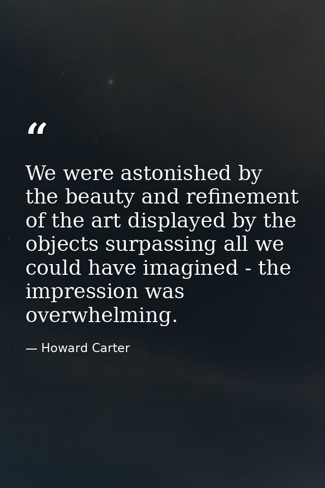 We were astonished by the beauty and refinement of the art displayed by the objects surpassing all we could have imagine — Howard Carter