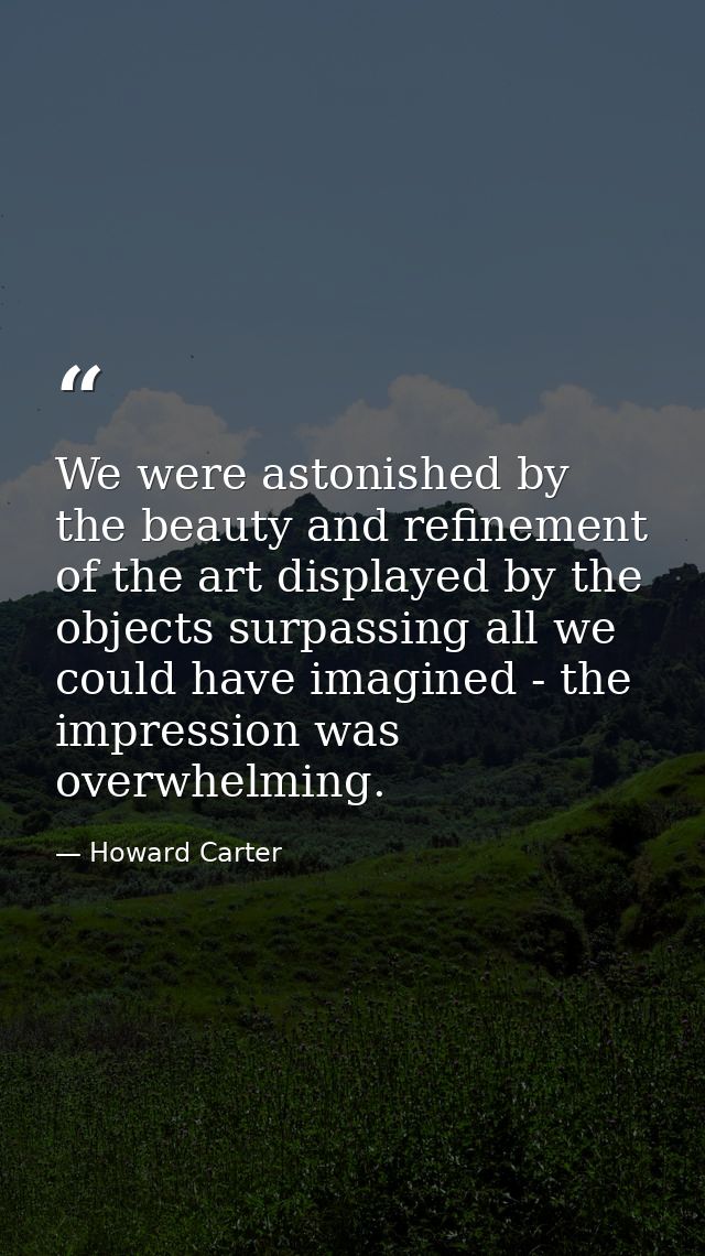 We were astonished by the beauty and refinement of the art displayed by the objects surpassing all we could have imagine — Howard Carter