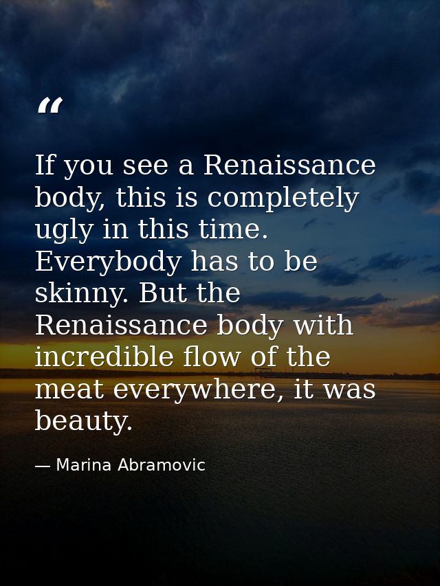 If you see a Renaissance body, this is completely ugly in this time. Everybody has to be skinny. But the Renaissance bod — Marina Abramovic