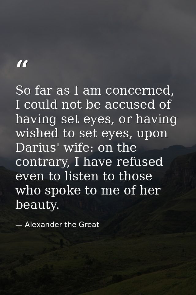 So far as I am concerned, I could not be accused of having set eyes, or having wished to set eyes, upon Darius' wife: on — Alexander the Great
