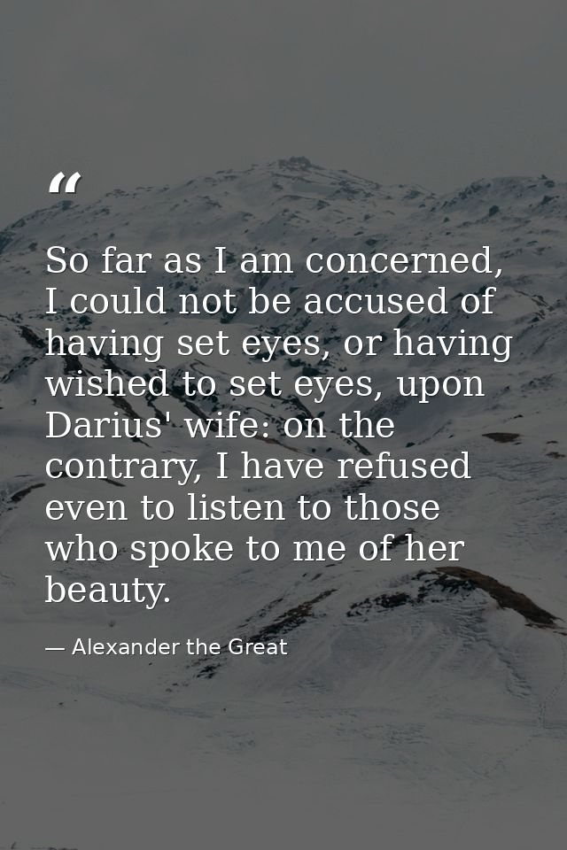 So far as I am concerned, I could not be accused of having set eyes, or having wished to set eyes, upon Darius' wife: on — Alexander the Great