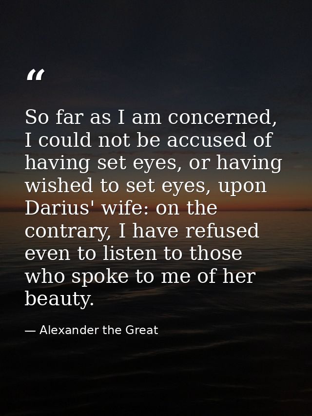 So far as I am concerned, I could not be accused of having set eyes, or having wished to set eyes, upon Darius' wife: on — Alexander the Great