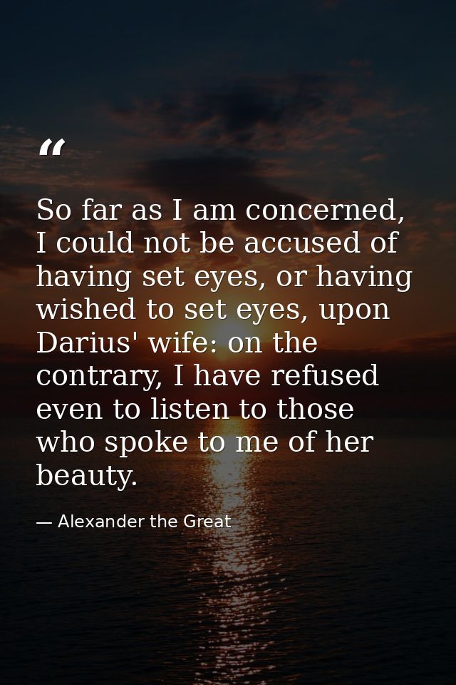So far as I am concerned, I could not be accused of having set eyes, or having wished to set eyes, upon Darius' wife: on — Alexander the Great