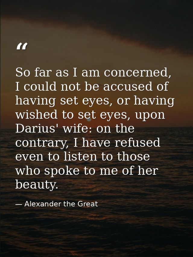 So far as I am concerned, I could not be accused of having set eyes, or having wished to set eyes, upon Darius' wife: on — Alexander the Great