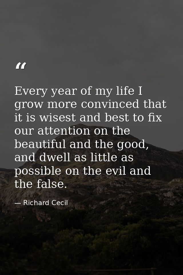 Every year of my life I grow more convinced that it is wisest and best to fix our attention on the beautiful and the goo — Richard Cecil