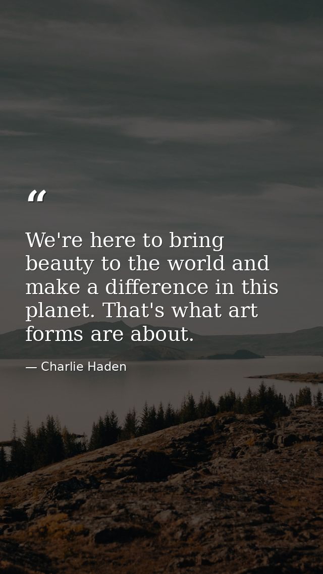 We're here to bring beauty to the world and make a difference in this planet. That's what art forms are about. — Charlie Haden