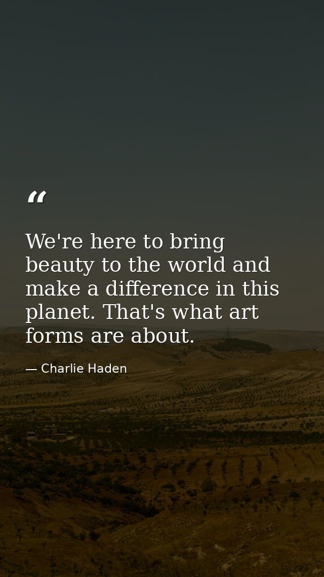 We're here to bring beauty to the world and make a difference in this planet. That's what art forms are about. — Charlie Haden