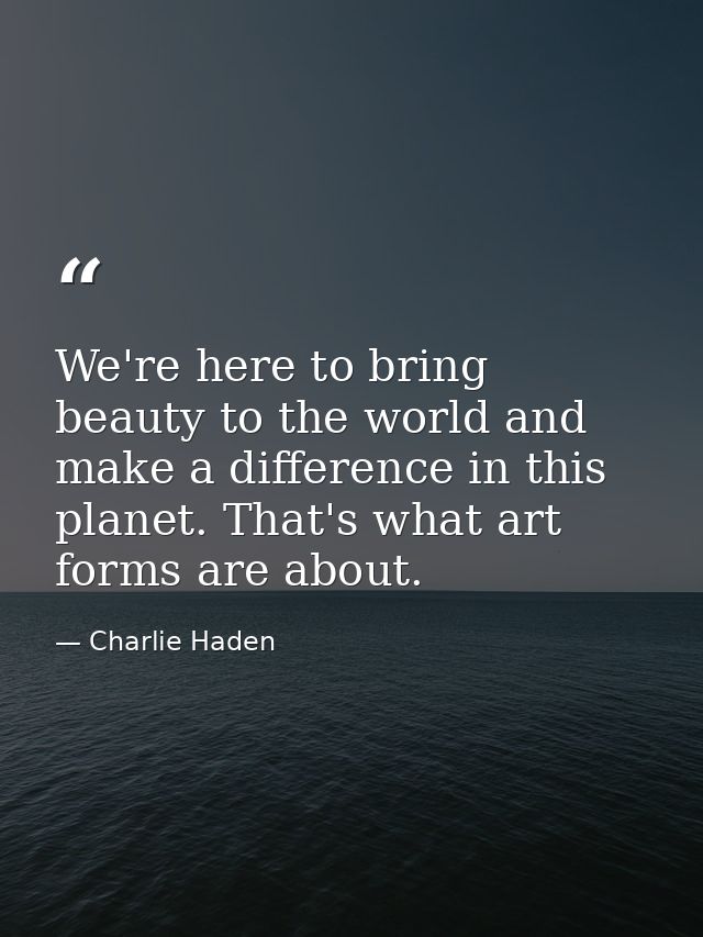 We're here to bring beauty to the world and make a difference in this planet. That's what art forms are about. — Charlie Haden