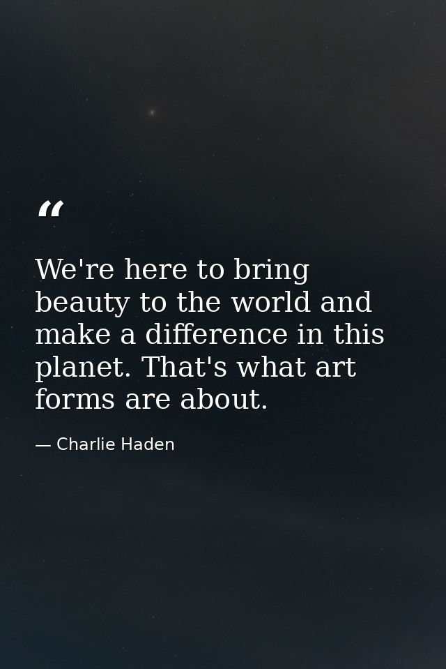 We're here to bring beauty to the world and make a difference in this planet. That's what art forms are about. — Charlie Haden
