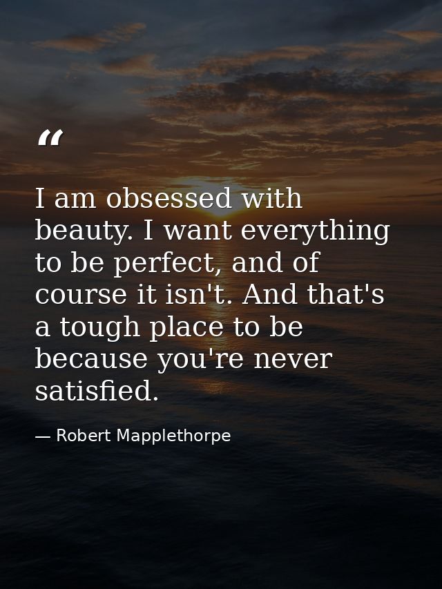 I am obsessed with beauty. I want everything to be perfect, and of course it isn't. And that's a tough place to be becau — Robert Mapplethorpe