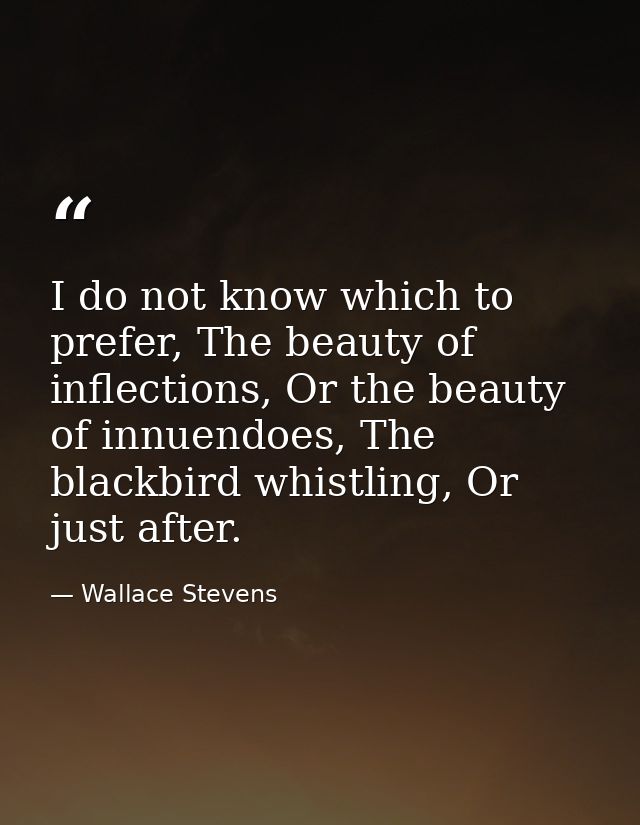 I do not know which to prefer, The beauty of inflections, Or the beauty of innuendoes, The blackbird whistling, Or just  — Wallace Stevens