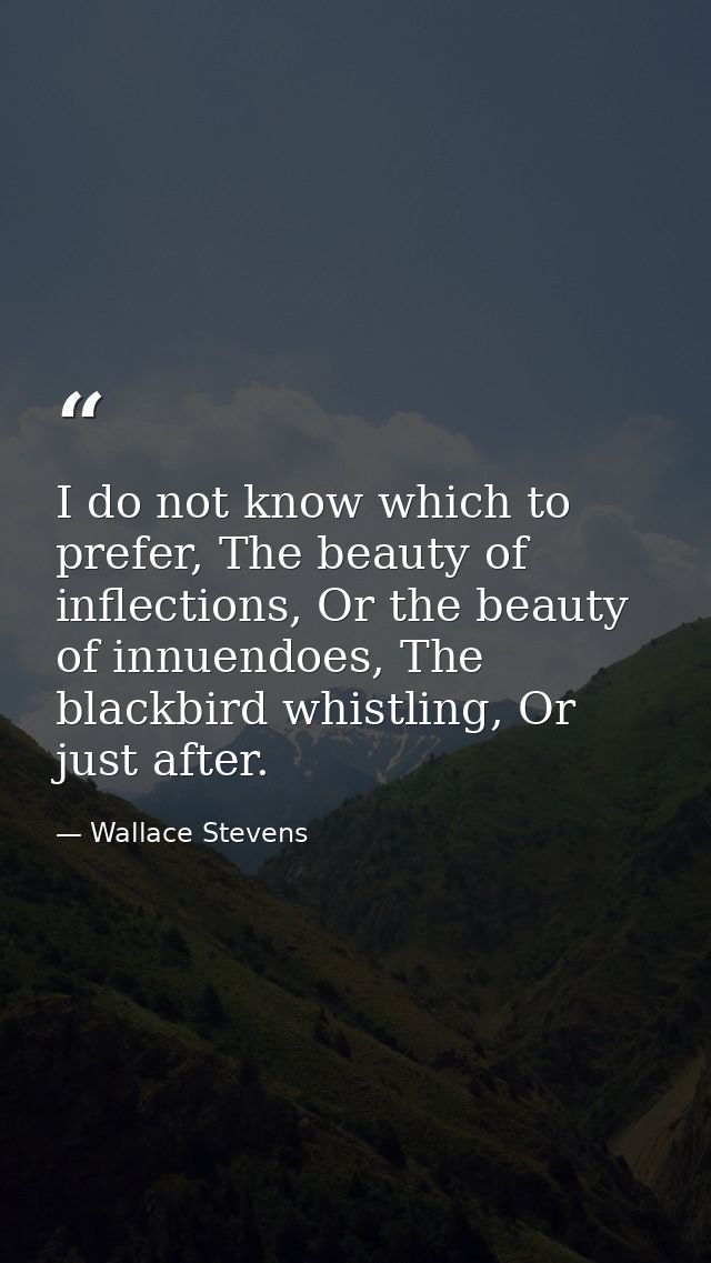 I do not know which to prefer, The beauty of inflections, Or the beauty of innuendoes, The blackbird whistling, Or just  — Wallace Stevens