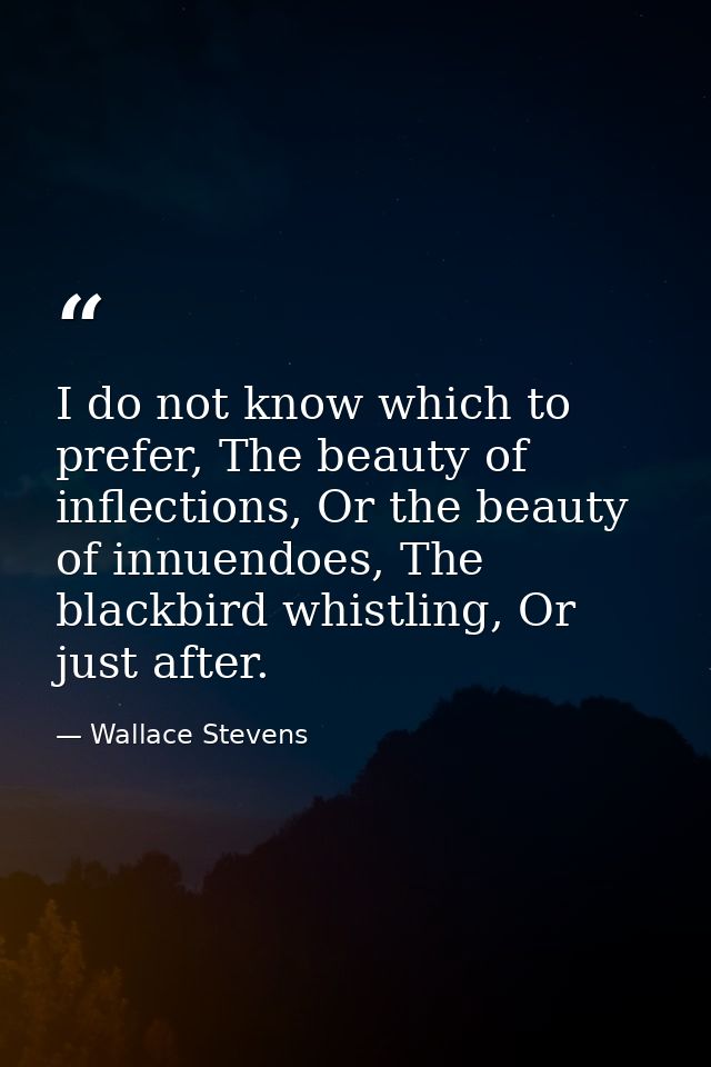 I do not know which to prefer, The beauty of inflections, Or the beauty of innuendoes, The blackbird whistling, Or just  — Wallace Stevens