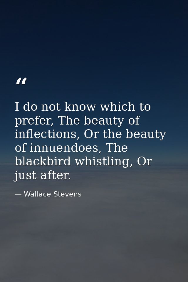 I do not know which to prefer, The beauty of inflections, Or the beauty of innuendoes, The blackbird whistling, Or just  — Wallace Stevens