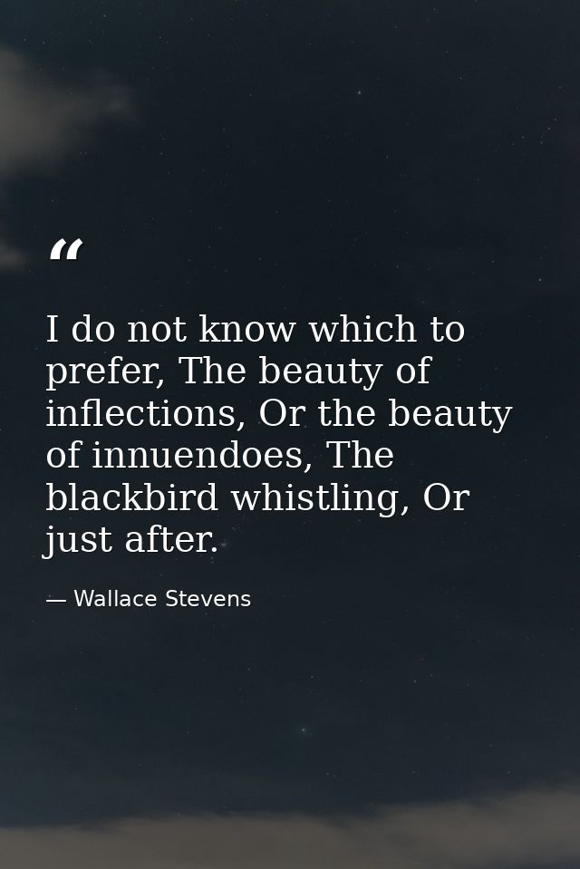 I do not know which to prefer, The beauty of inflections, Or the beauty of innuendoes, The blackbird whistling, Or just  — Wallace Stevens