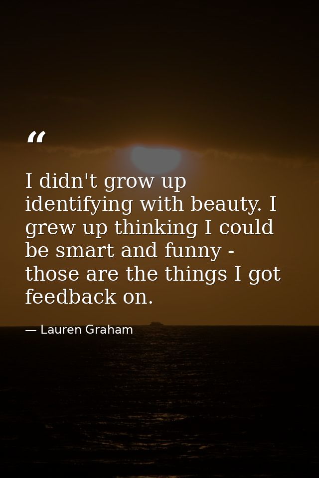 I didn't grow up identifying with beauty. I grew up thinking I could be smart and funny - those are the things I got fee — Lauren Graham