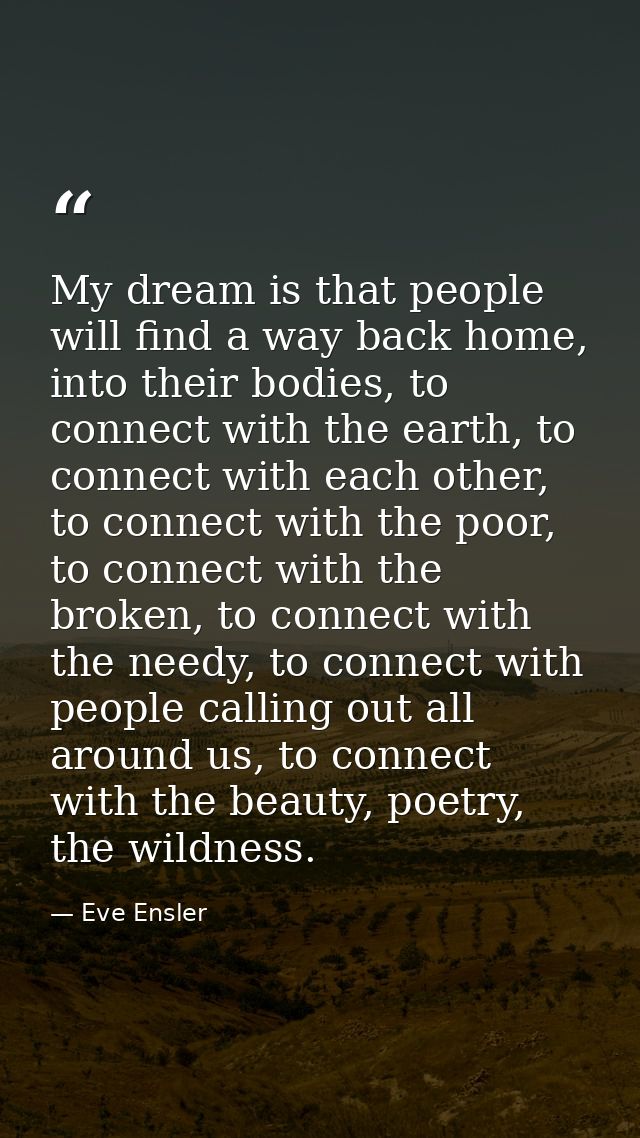My dream is that people will find a way back home, into their bodies, to connect with the earth, to connect with each ot — Eve Ensler