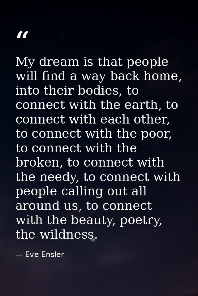 My dream is that people will find a way back home, into their bodies, to connect with the earth, to connect with each ot — Eve Ensler