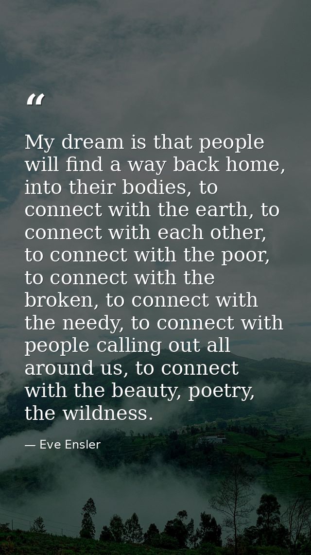 My dream is that people will find a way back home, into their bodies, to connect with the earth, to connect with each ot — Eve Ensler