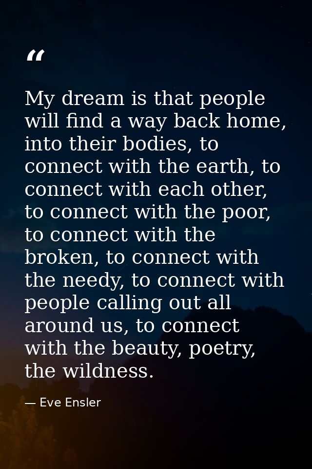 My dream is that people will find a way back home, into their bodies, to connect with the earth, to connect with each ot — Eve Ensler