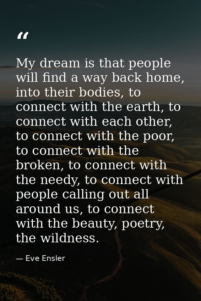 My dream is that people will find a way back home, into their bodies, to connect with the earth, to connect with each ot — Eve Ensler