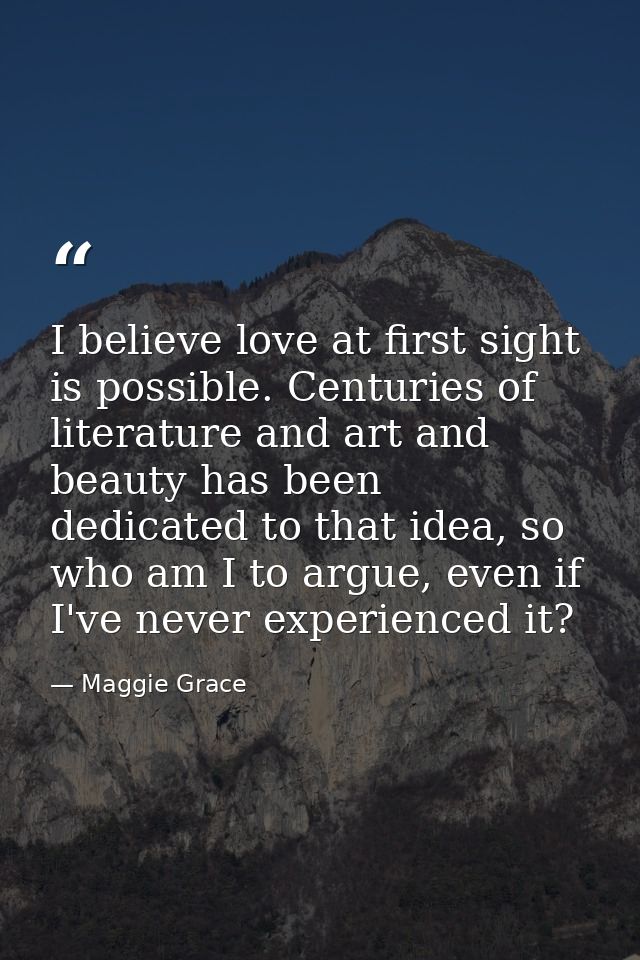 I believe love at first sight is possible. Centuries of literature and art and beauty has been dedicated to that idea, s — Maggie Grace