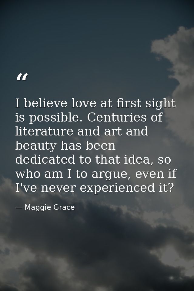 I believe love at first sight is possible. Centuries of literature and art and beauty has been dedicated to that idea, s — Maggie Grace