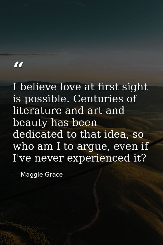 I believe love at first sight is possible. Centuries of literature and art and beauty has been dedicated to that idea, s — Maggie Grace