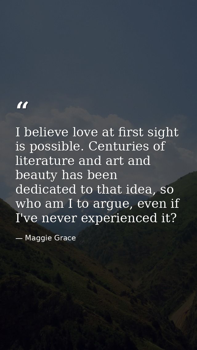 I believe love at first sight is possible. Centuries of literature and art and beauty has been dedicated to that idea, s — Maggie Grace