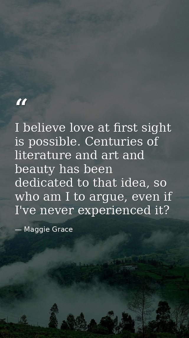 I believe love at first sight is possible. Centuries of literature and art and beauty has been dedicated to that idea, s — Maggie Grace