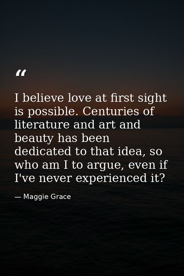 I believe love at first sight is possible. Centuries of literature and art and beauty has been dedicated to that idea, s — Maggie Grace