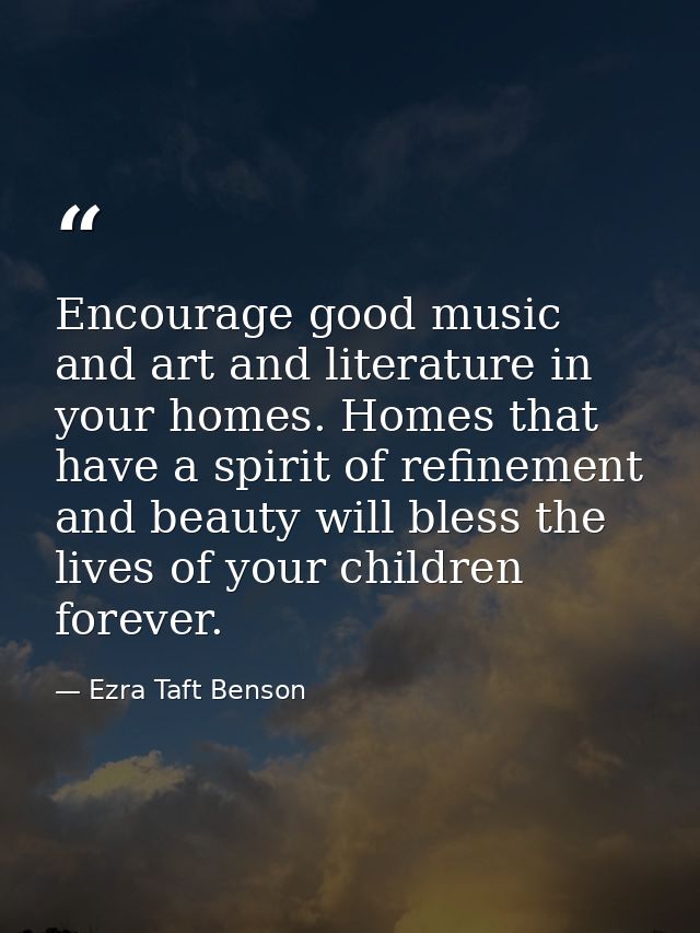 Encourage good music and art and literature in your homes. Homes that have a spirit of refinement and beauty will bless  — Ezra Taft Benson