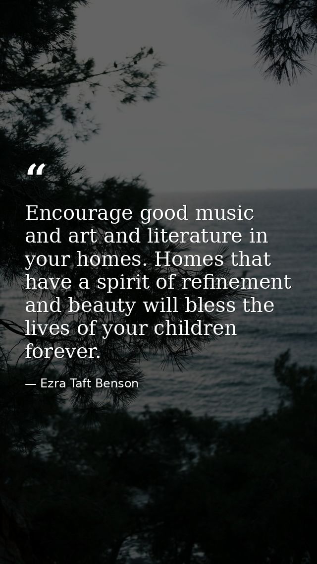 Encourage good music and art and literature in your homes. Homes that have a spirit of refinement and beauty will bless  — Ezra Taft Benson