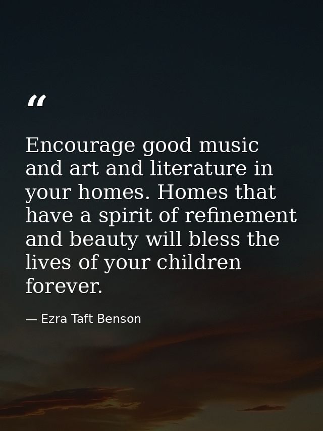 Encourage good music and art and literature in your homes. Homes that have a spirit of refinement and beauty will bless  — Ezra Taft Benson