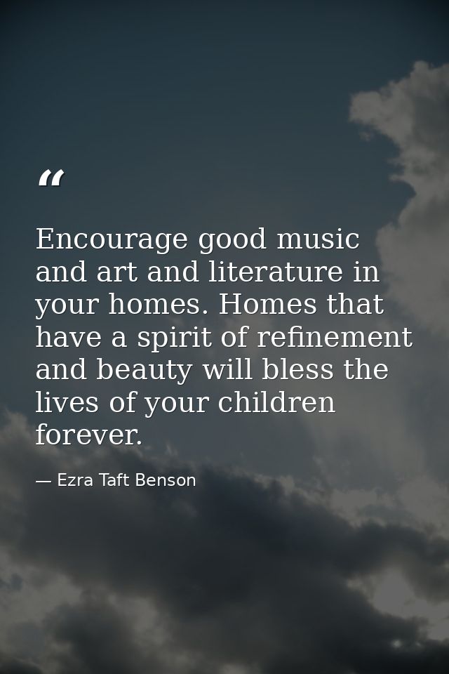 Encourage good music and art and literature in your homes. Homes that have a spirit of refinement and beauty will bless  — Ezra Taft Benson