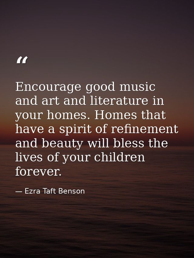 Encourage good music and art and literature in your homes. Homes that have a spirit of refinement and beauty will bless  — Ezra Taft Benson