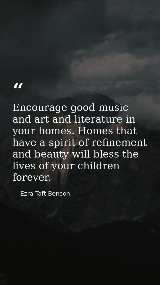 Encourage good music and art and literature in your homes. Homes that have a spirit of refinement and beauty will bless  — Ezra Taft Benson